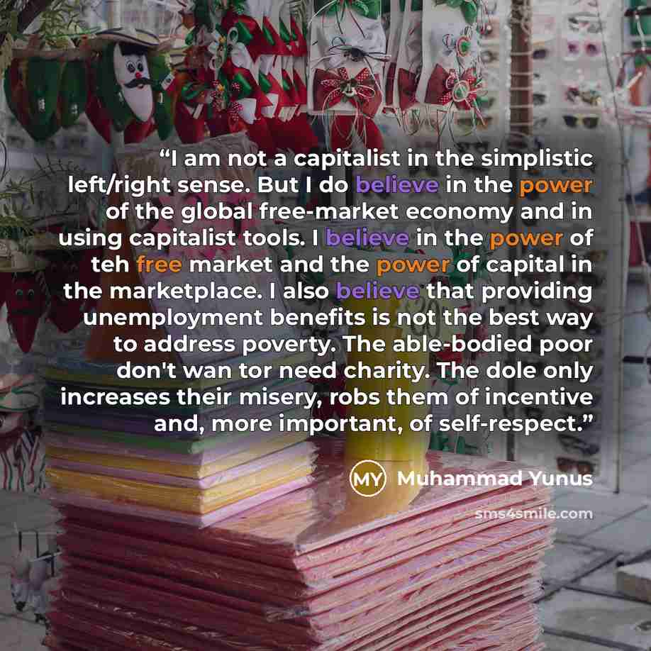 “I am not a capitalist in the simplistic left/right sense. But I do believe in the power of the global free-market economy and in using capitalist tools. I believe in the power of teh free market and the power of capital in the marketplace. I also believe that providing unemployment benefits is not…” quote by Muhammad Yunus