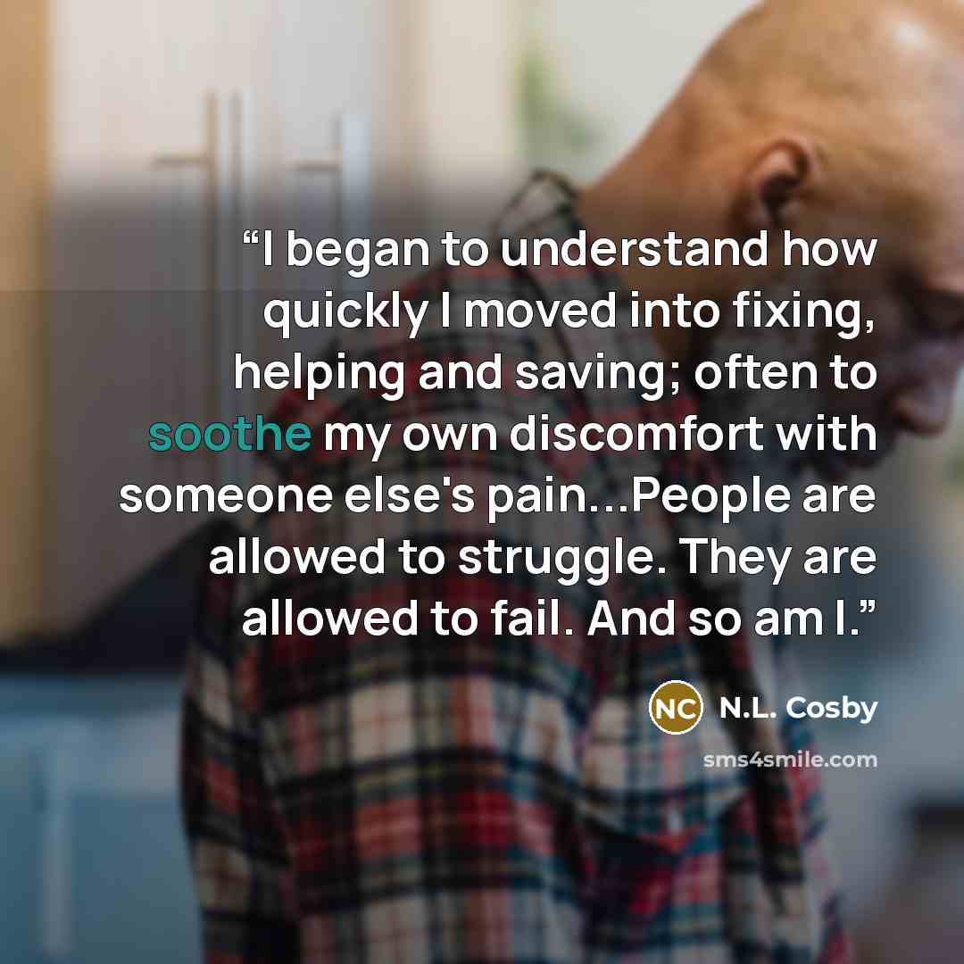 “I began to understand how quickly I moved into fixing, helping and saving; often to soothe my own discomfort with someone else's pain...People are allowed to struggle. They are allowed to fail. And so am I.” quote by N.L. Cosby