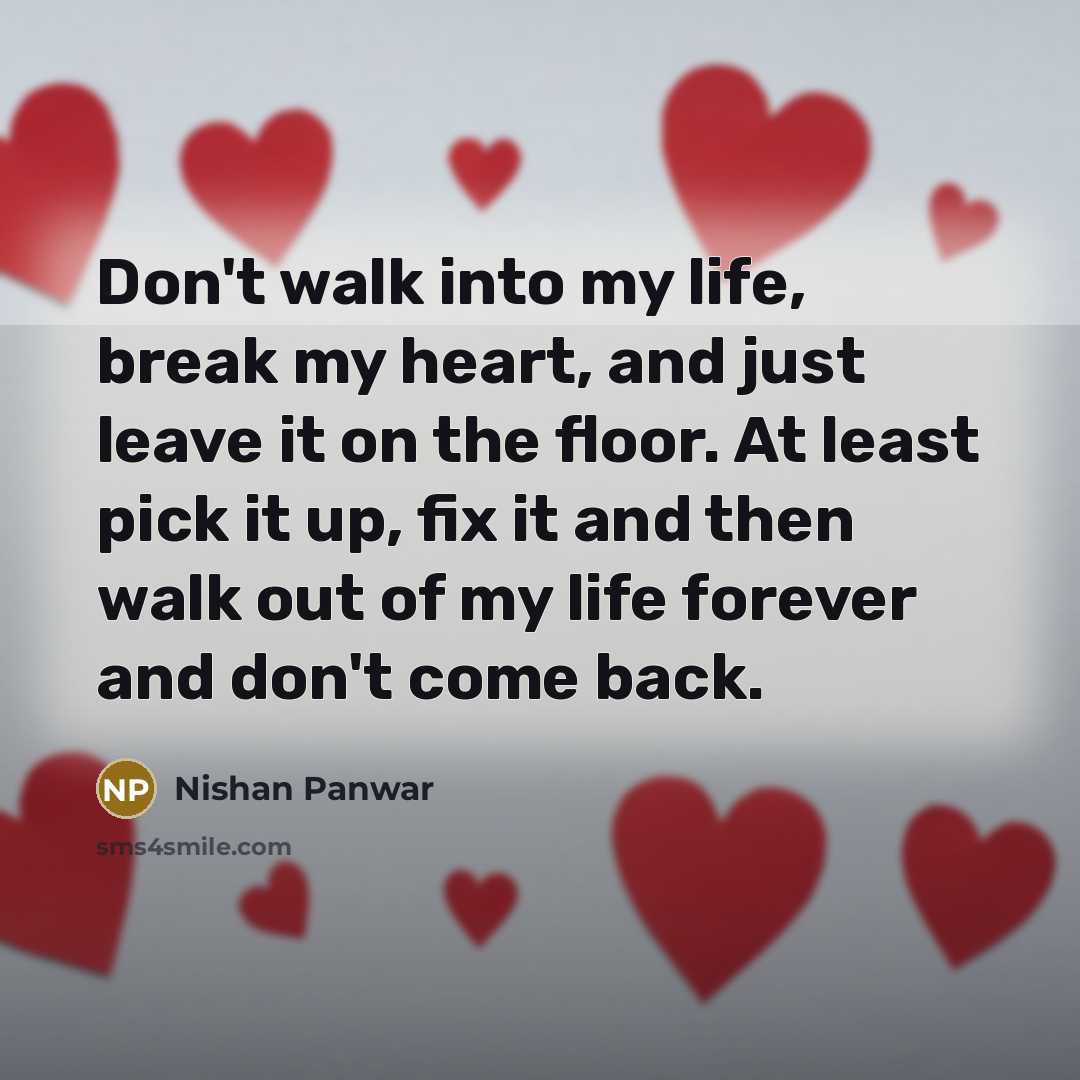 “Don't walk into my life, break my heart, and just leave it on the floor. At least pick it up, fix it and then walk out of my life forever and don't come back.” quote by Nishan Panwar