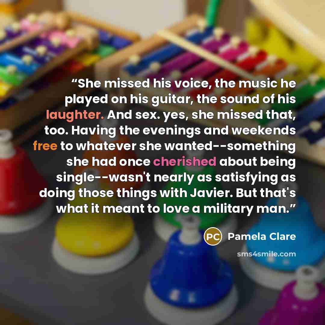 “She missed his voice, the music he played on his guitar, the sound of his laughter. And sex. yes, she missed that, too. Having the evenings and weekends free to whatever she wanted--something she had once cherished about being single--wasn't nearly as satisfying as doing those things with Javier…” quote by Pamela Clare