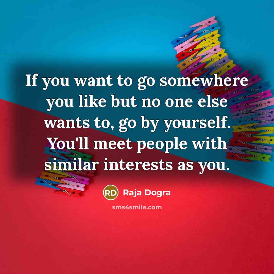 “If you want to go somewhere you like but no one else wants to, go by yourself. You'll meet people with similar interests as you.” quote by Raja Dogra