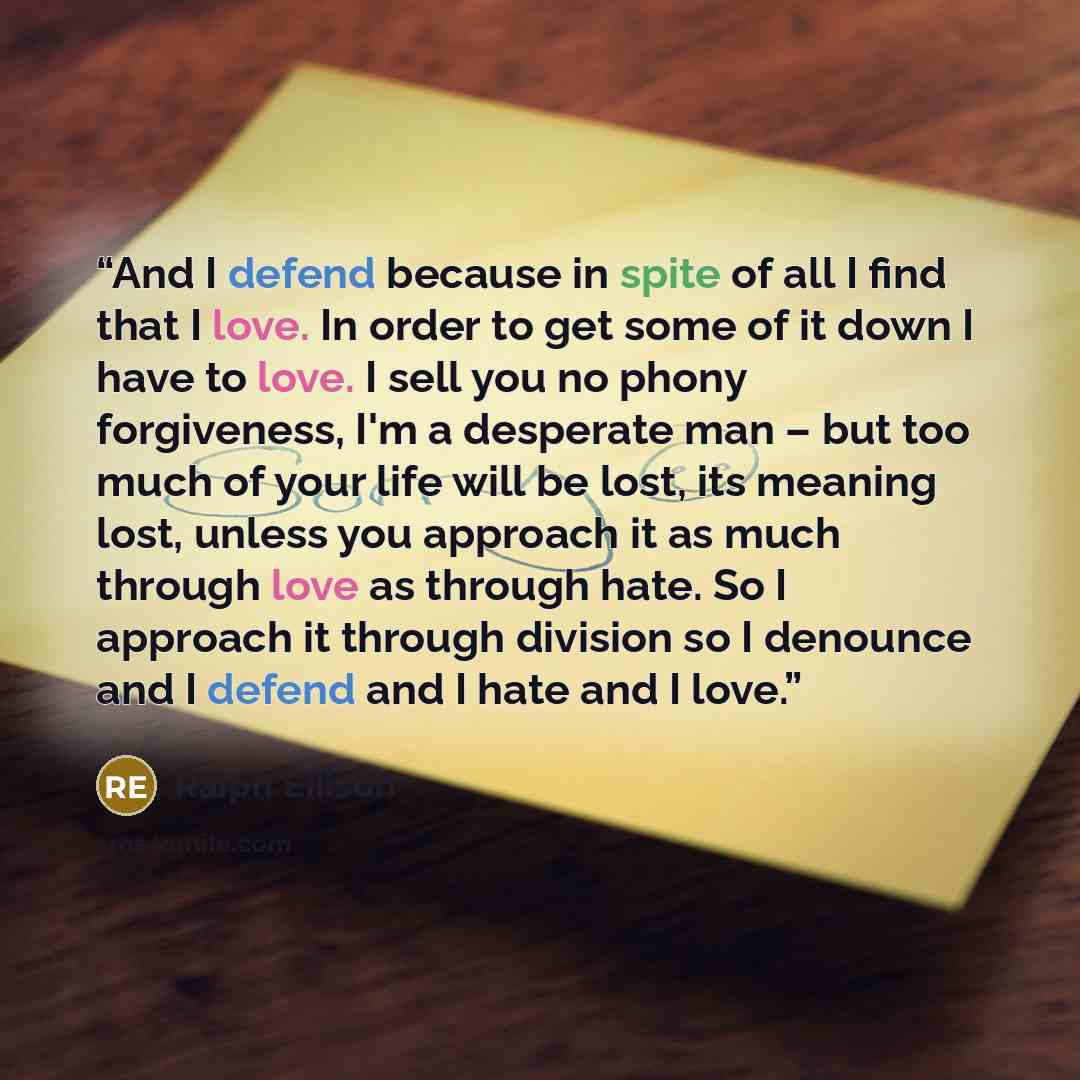 “And I defend because in spite of all I find that I love. In order to get some of it down I have to love. I sell you no phony forgiveness, I'm a desperate man – but too much of your life will be lost, its meaning lost, unless you approach it as much through love as through hate. So I approach it…” quote by Ralph Ellison