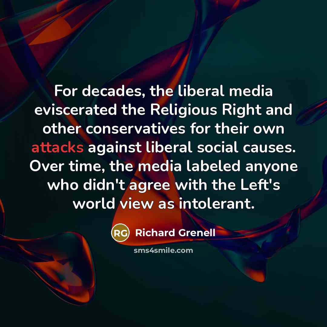 “For decades, the liberal media eviscerated the Religious Right and other conservatives for their own attacks against liberal social causes. Over time, the media labeled anyone who didn't agree with the Left's world view as intolerant.” quote by Richard Grenell