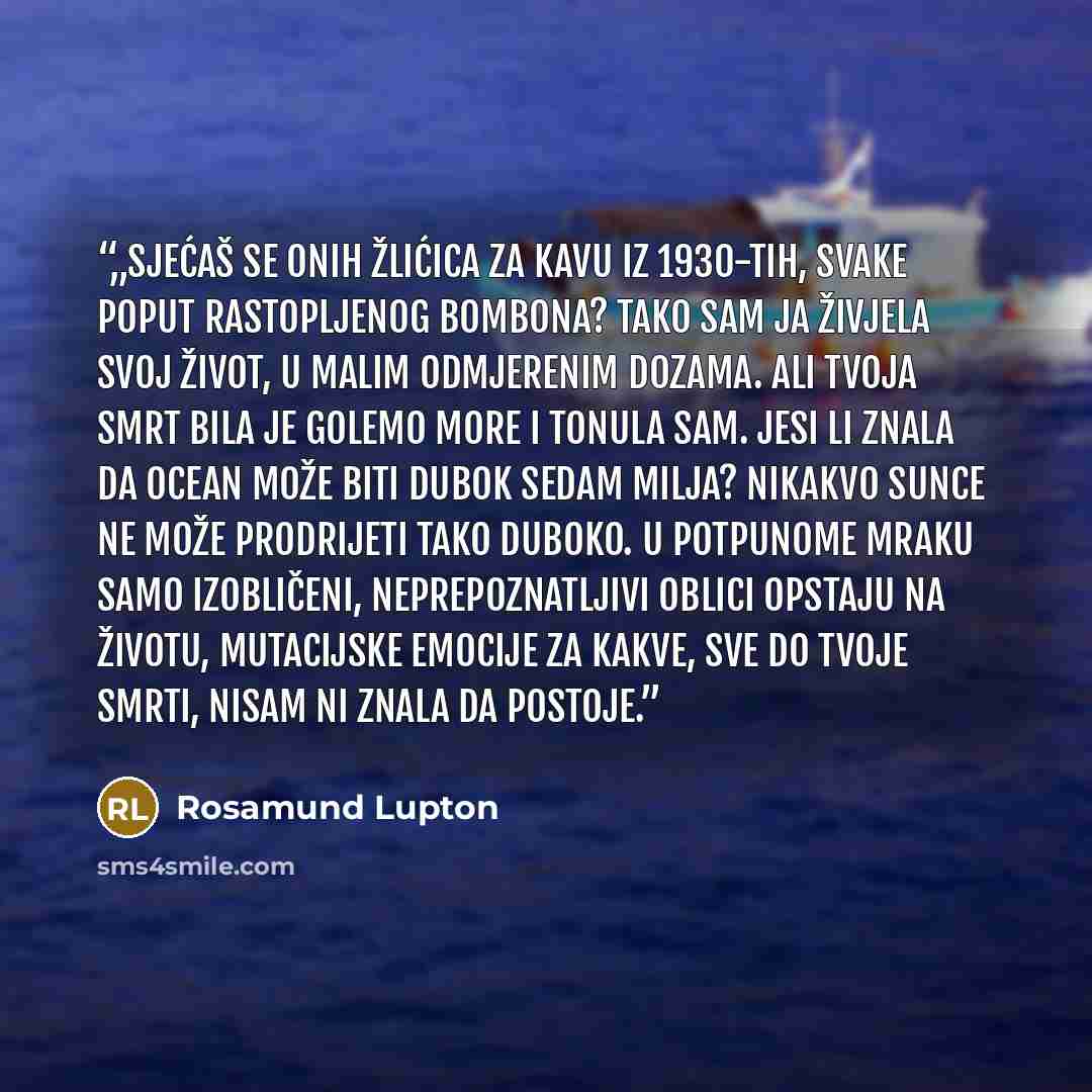 “„Sjećaš se onih žlićica za kavu iz 1930-tih, svake poput rastopljenog bombona? Tako sam ja živjela svoj život, u malim odmjerenim dozama. Ali tvoja smrt bila je golemo more i tonula sam. Jesi li znala da ocean može biti dubok sedam milja? Nikakvo sunce ne može prodrijeti tako duboko. U potpunome…” quote by Rosamund Lupton