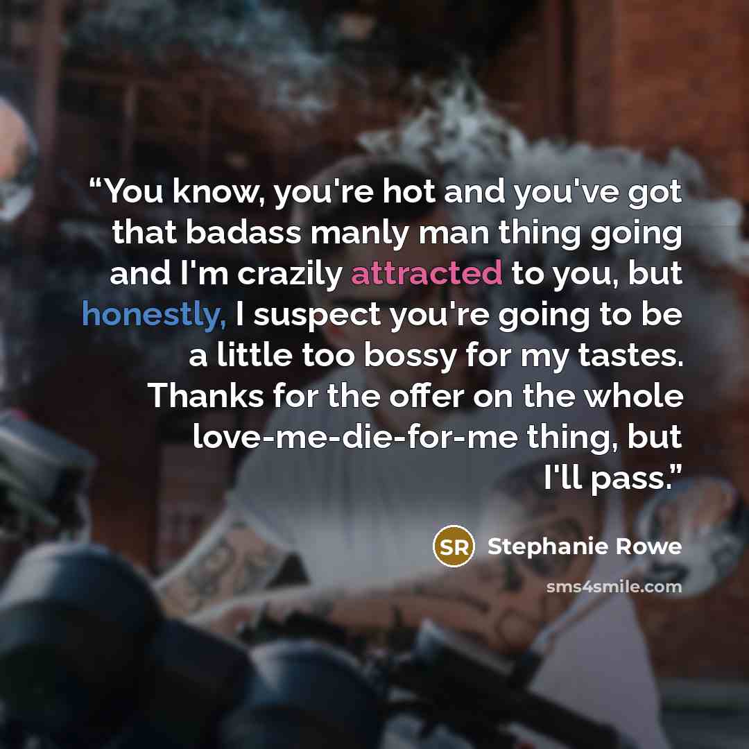 “You know, you're hot and you've got that badass manly man thing going and I'm crazily attracted to you, but honestly, I suspect you're going to be a little too bossy for my tastes. Thanks for the offer on the whole love-me-die-for-me thing, but I'll pass.” quote by Stephanie Rowe