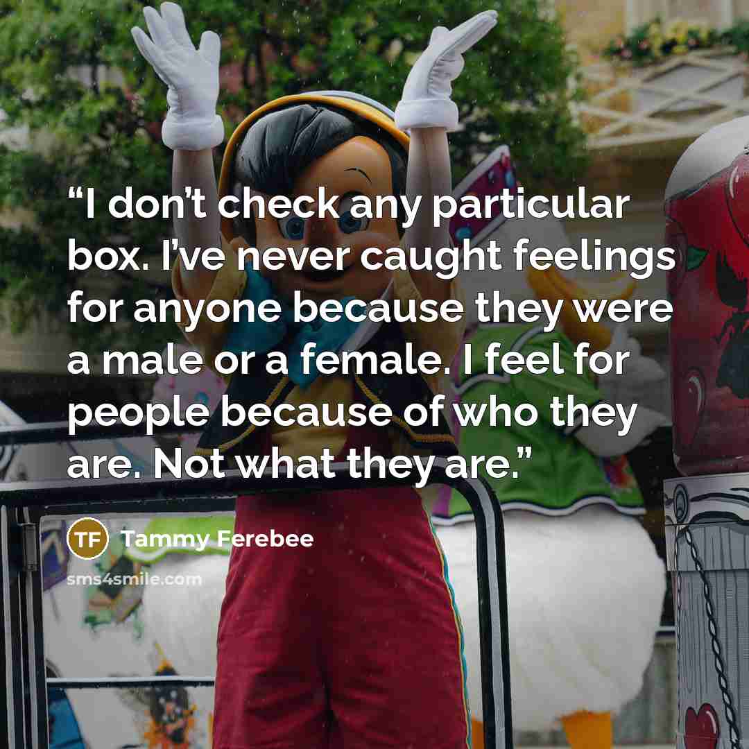 “I don’t check any particular box. I’ve never caught feelings for anyone because they were a male or a female. I feel for people because of who they are. Not what they are.” quote by Tammy Ferebee