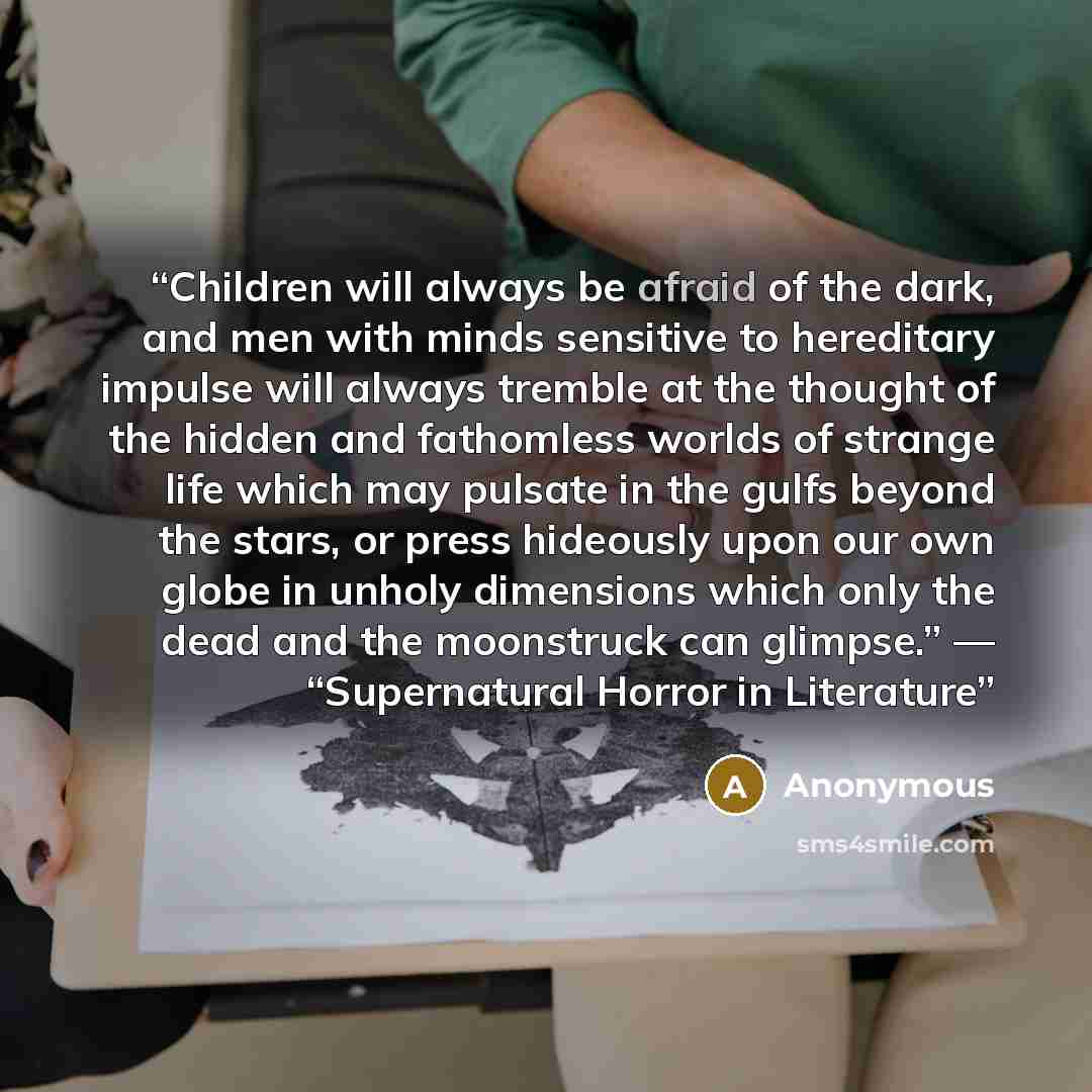 “Children will always be afraid of the dark, and men with minds sensitive to hereditary impulse will always tremble at the thought of the hidden and fathomless worlds of strange life which may pulsate in the gulfs beyond the stars, or press hideously upon our own globe in unholy dimensions which…” quote by Anonymous