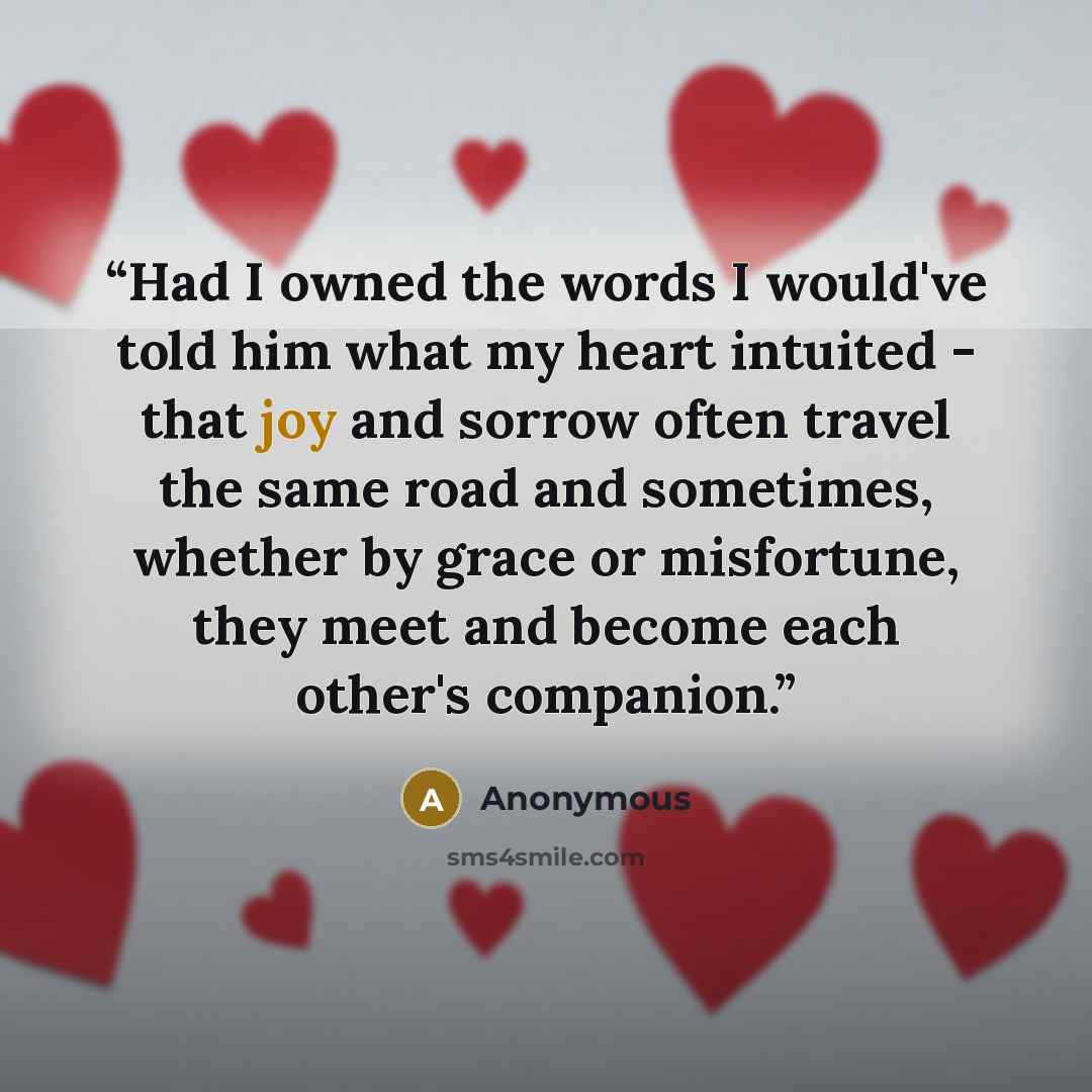 “Had I owned the words I would've told him what my heart intuited - that joy and sorrow often travel the same road and sometimes, whether by grace or misfortune, they meet and become each other's companion.” quote by Anonymous