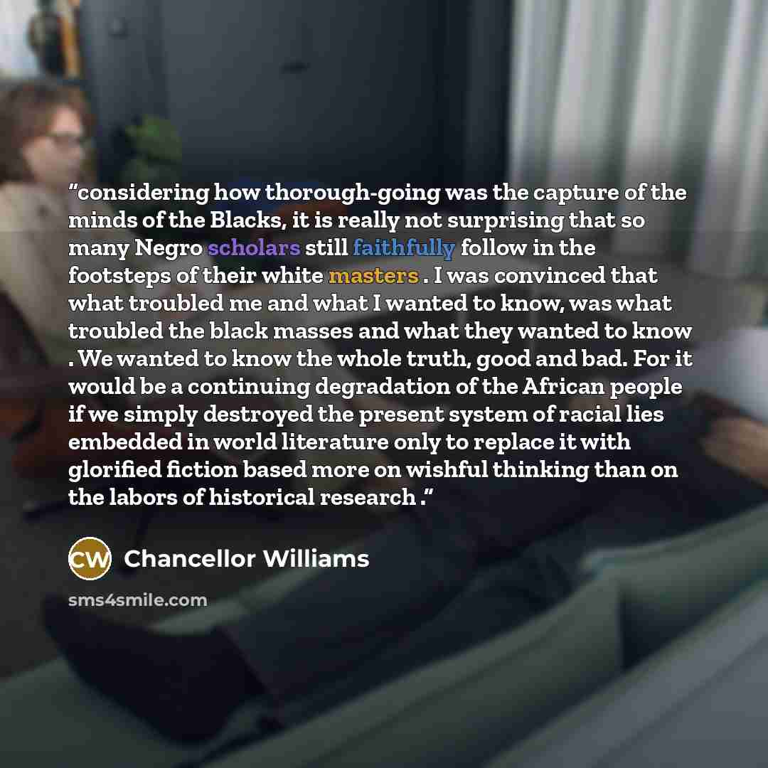 “considering how thorough-going was the capture of the minds of the Blacks, it is really not surprising that so many Negro scholars still faithfully follow in the footsteps of their white masters . I was convinced that what troubled me and what I wanted to know, was what troubled the black masses…” quote by Chancellor Williams