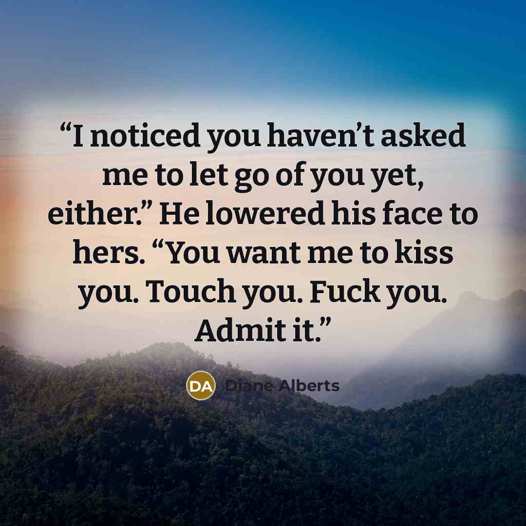 “I noticed you haven’t asked me to let go of you yet, either.” He lowered his face to hers. “You want me to kiss you. Touch you. Fuck you. Admit it.” quote by Diane Alberts