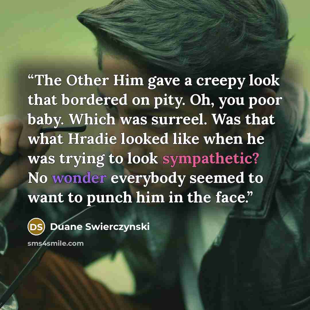 “The Other Him gave a creepy look that bordered on pity. Oh, you poor baby. Which was surreel. Was that what Hradie looked like when he was trying to look sympathetic? No wonder everybody seemed to want to punch him in the face.” quote by Duane Swierczynski