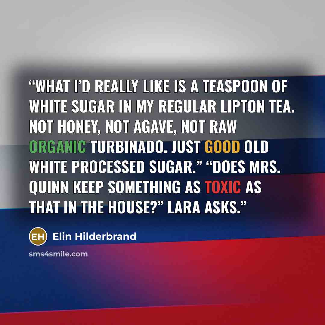 “What I’d really like is a teaspoon of white sugar in my regular Lipton tea. Not honey, not agave, not raw organic turbinado. Just good old white processed sugar.” “Does Mrs. Quinn keep something as toxic as that in the house?” Lara asks.” quote by Elin Hilderbrand