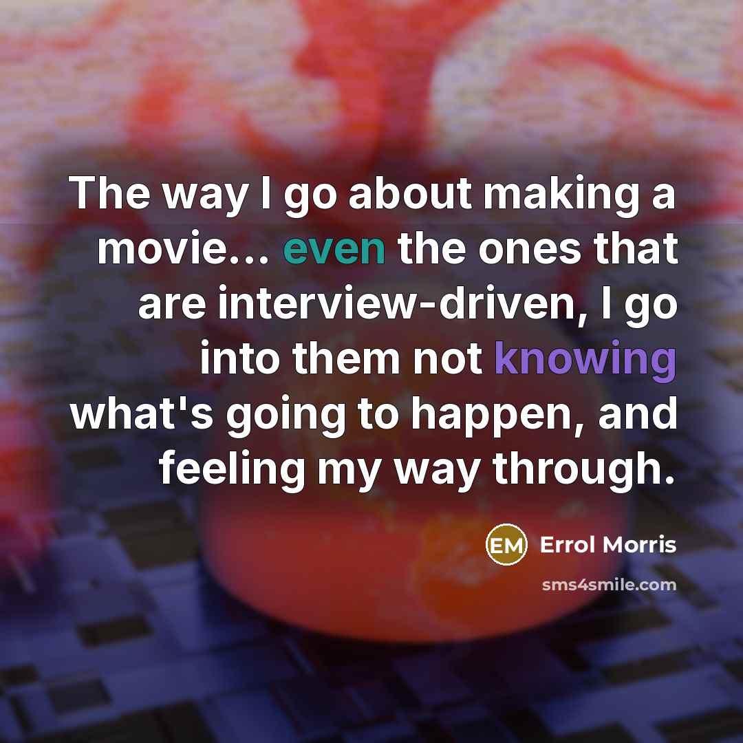 “The way I go about making a movie... even the ones that are interview-driven, I go into them not knowing what's going to happen, and feeling my way through.” quote by Errol Morris