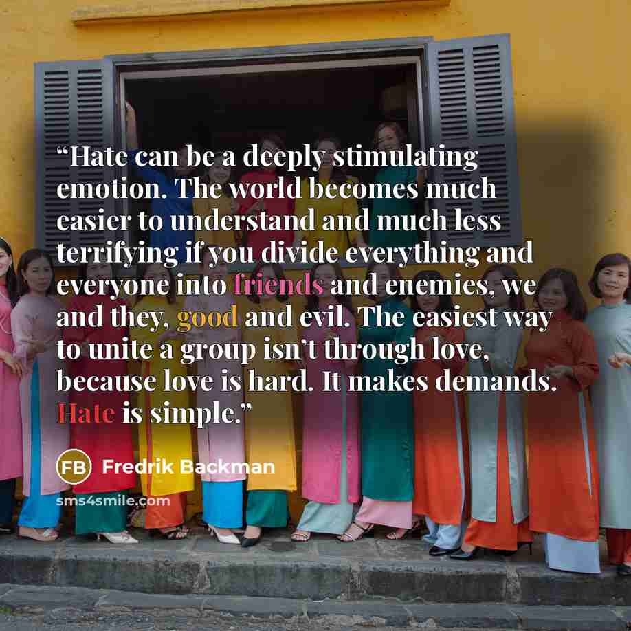 “Hate can be a deeply stimulating emotion. The world becomes much easier to understand and much less terrifying if you divide everything and everyone into friends and enemies, we and they, good and evil. The easiest way to unite a group isn’t through love, because love is hard. It makes demands…” quote by Fredrik Backman