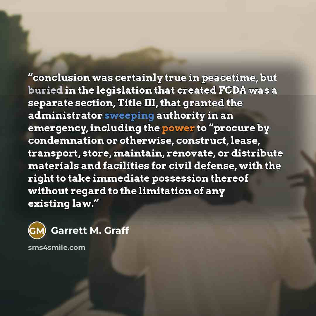 “conclusion was certainly true in peacetime, but buried in the legislation that created FCDA was a separate section, Title III, that granted the administrator sweeping authority in an emergency, including the power to “procure by condemnation or otherwise, construct, lease, transport, store…” quote by Garrett M. Graff