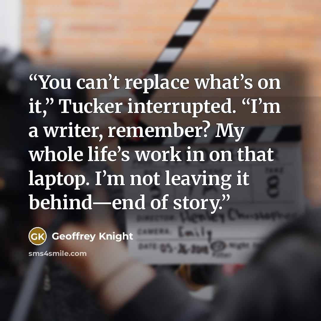 “You can’t replace what’s on it,” Tucker interrupted. “I’m a writer, remember? My whole life’s work in on that laptop. I’m not leaving it behind—end of story.” quote by Geoffrey Knight