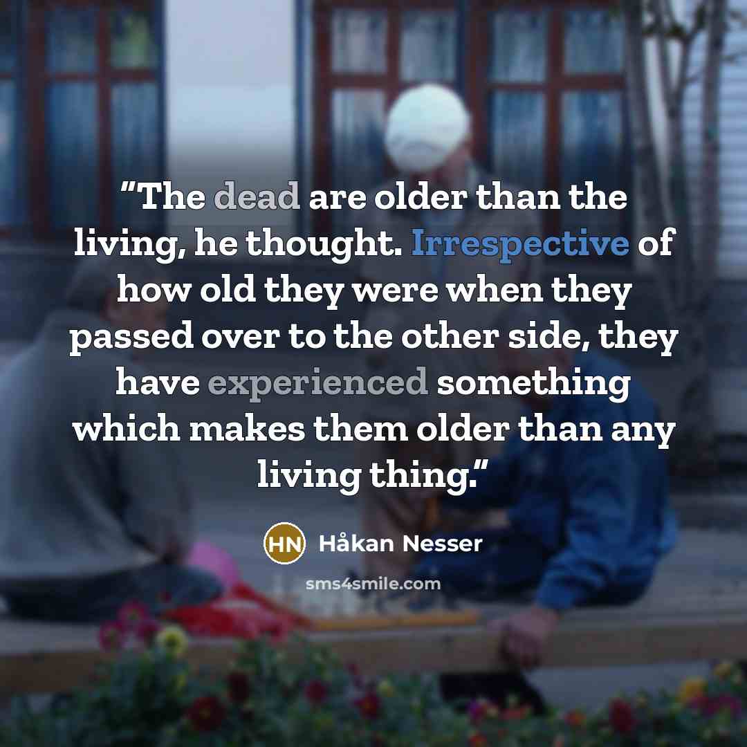 “The dead are older than the living, he thought. Irrespective of how old they were when they passed over to the other side, they have experienced something which makes them older than any living thing.” quote by Håkan Nesser