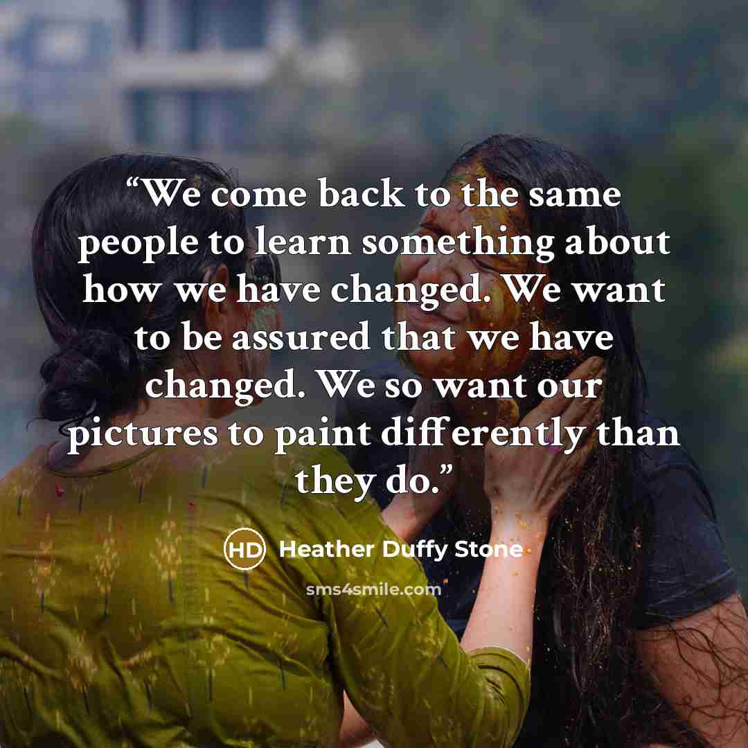 “We come back to the same people to learn something about how we have changed. We want to be assured that we have changed. We so want our pictures to paint differently than they do.” quote by Heather Duffy Stone