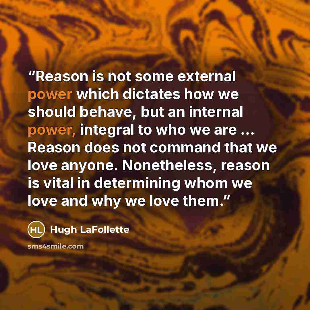 “Reason is not some external power which dictates how we should behave, but an internal power, integral to who we are ... Reason does not command that we love anyone. Nonetheless, reason is vital in determining whom we love and why we love them.” quote by Hugh LaFollette
