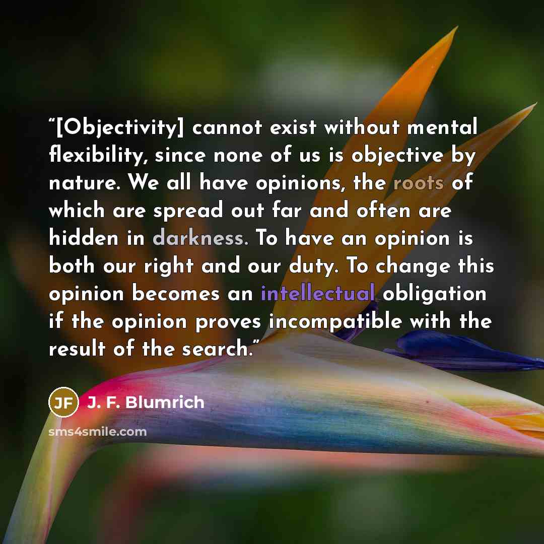 “[Objectivity] cannot exist without mental flexibility, since none of us is objective by nature. We all have opinions, the roots of which are spread out far and often are hidden in darkness. To have an opinion is both our right and our duty. To change this opinion becomes an intellectual obligation…” quote by J. F. Blumrich