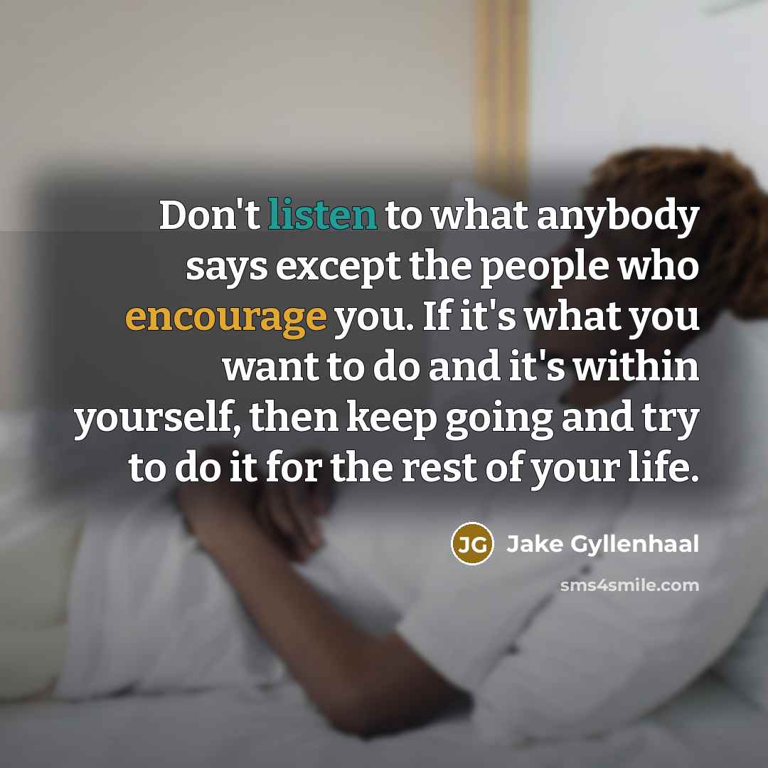 “Don't listen to what anybody says except the people who encourage you. If it's what you want to do and it's within yourself, then keep going and try to do it for the rest of your life.” quote by Jake Gyllenhaal