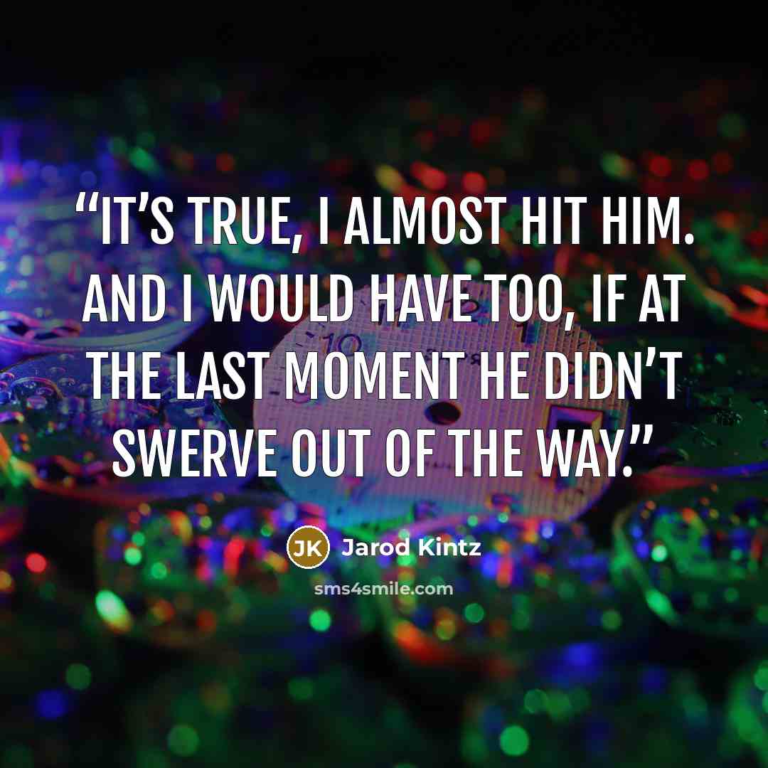 “It’s true, I almost hit him. And I would have too, if at the last moment he didn’t swerve out of the way.” quote by Jarod Kintz
