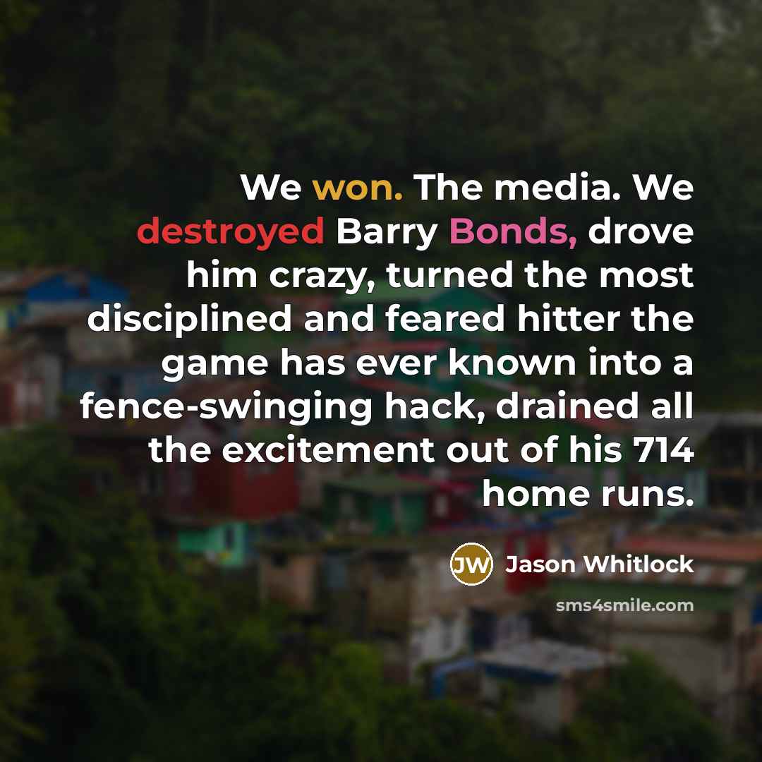 “We won. The media. We destroyed Barry Bonds, drove him crazy, turned the most disciplined and feared hitter the game has ever known into a fence-swinging hack, drained all the excitement out of his 714 home runs.” quote by Jason Whitlock