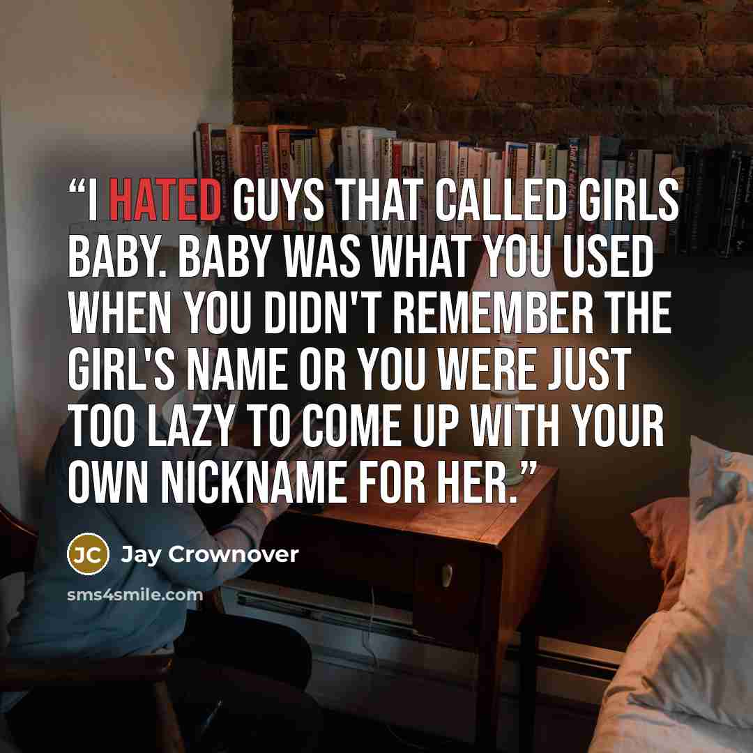 “I hated guys that called girls baby. Baby was what you used when you didn't remember the girl's name or you were just too lazy to come up with your own nickname for her.” quote by Jay Crownover