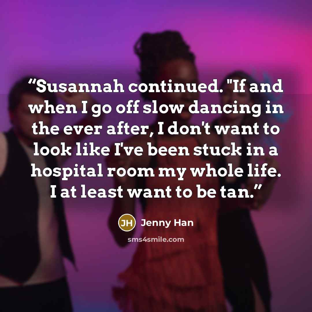 “Susannah continued. "If and when I go off slow dancing in the ever after, I don't want to look like I've been stuck in a hospital room my whole life. I at least want to be tan.” quote by Jenny Han