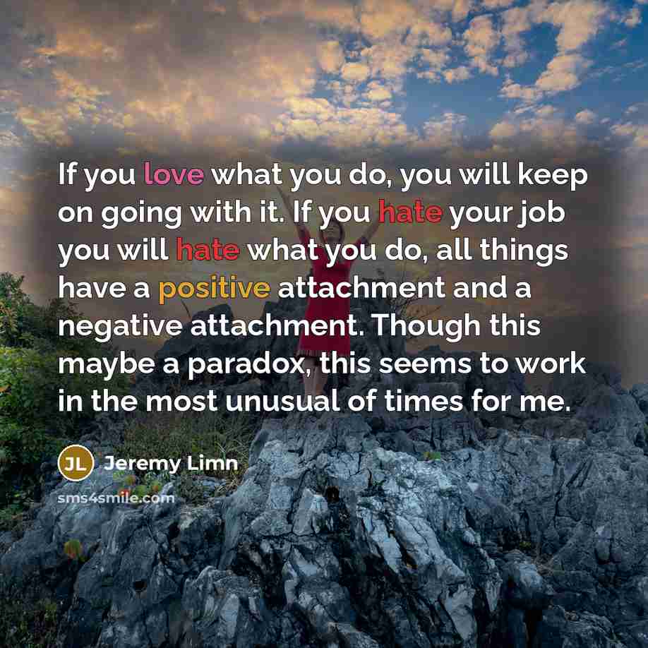 “If you love what you do, you will keep on going with it. If you hate your job you will hate what you do, all things have a positive attachment and a negative attachment. Though this maybe a paradox, this seems to work in the most unusual of times for me.” quote by Jeremy Limn