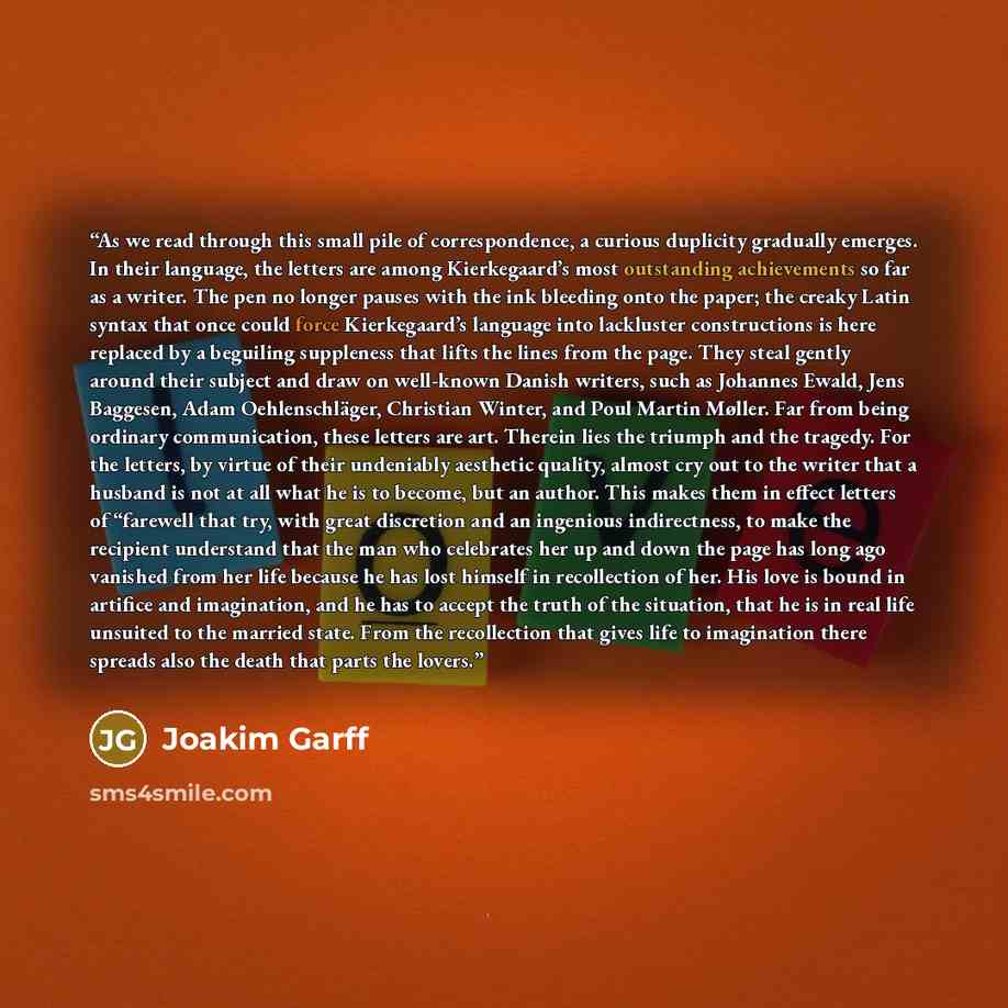 “As we read through this small pile of correspondence, a curious duplicity gradually emerges. In their language, the letters are among Kierkegaard’s most outstanding achievements so far as a writer. The pen no longer pauses with the ink bleeding onto the paper; the creaky Latin syntax that once…” quote by Joakim Garff