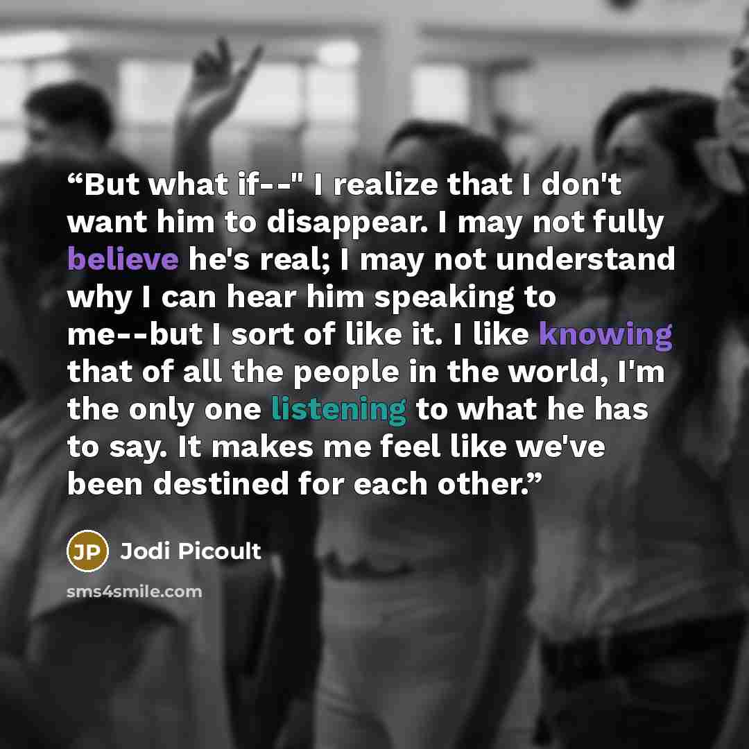 “But what if--" I realize that I don't want him to disappear. I may not fully believe he's real; I may not understand why I can hear him speaking to me--but I sort of like it. I like knowing that of all the people in the world, I'm the only one listening to what he has to say. It makes me feel like…” quote by Jodi Picoult