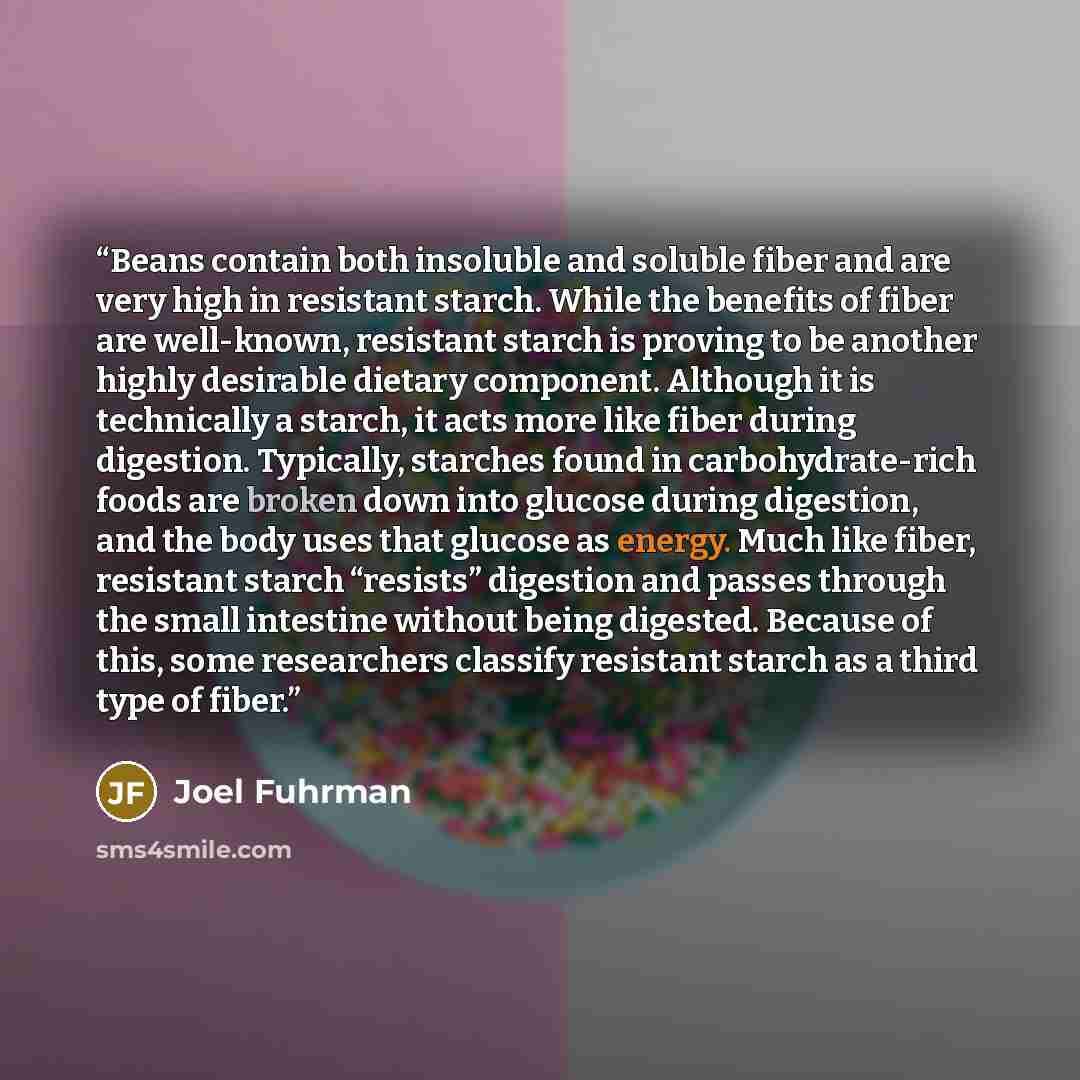 “Beans contain both insoluble and soluble fiber and are very high in resistant starch. While the benefits of fiber are well-known, resistant starch is proving to be another highly desirable dietary component. Although it is technically a starch, it acts more like fiber during digestion. Typically…” quote by Joel Fuhrman