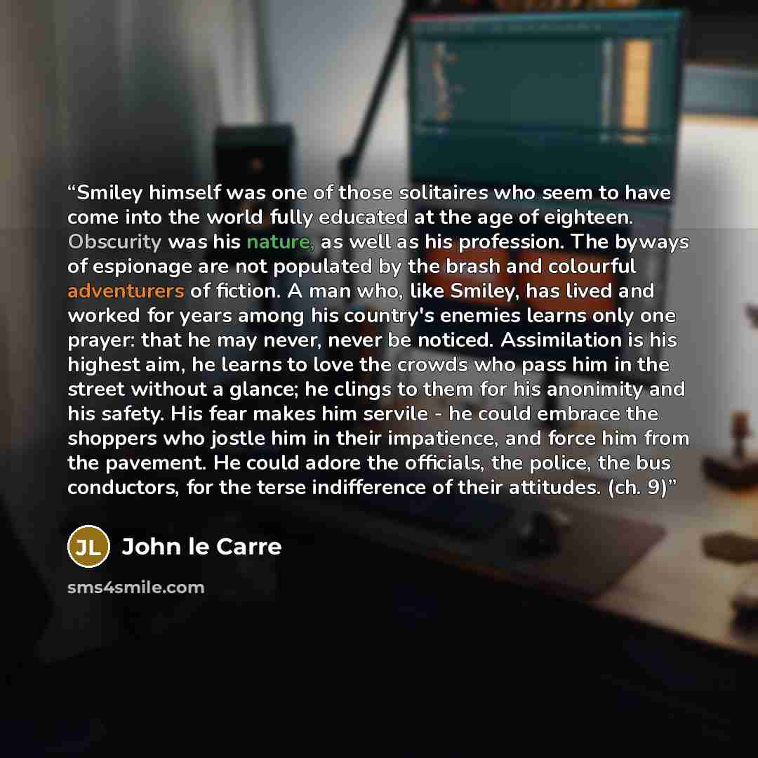 “Smiley himself was one of those solitaires who seem to have come into the world fully educated at the age of eighteen. Obscurity was his nature, as well as his profession. The byways of espionage are not populated by the brash and colourful adventurers of fiction. A man who, like Smiley, has lived…” quote by John le Carré