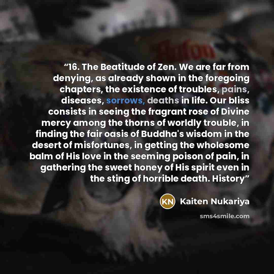“16. The Beatitude of Zen. We are far from denying, as already shown in the foregoing chapters, the existence of troubles, pains, diseases, sorrows, deaths in life. Our bliss consists in seeing the fragrant rose of Divine mercy among the thorns of worldly trouble, in finding the fair oasis of…” quote by Kaiten Nukariya