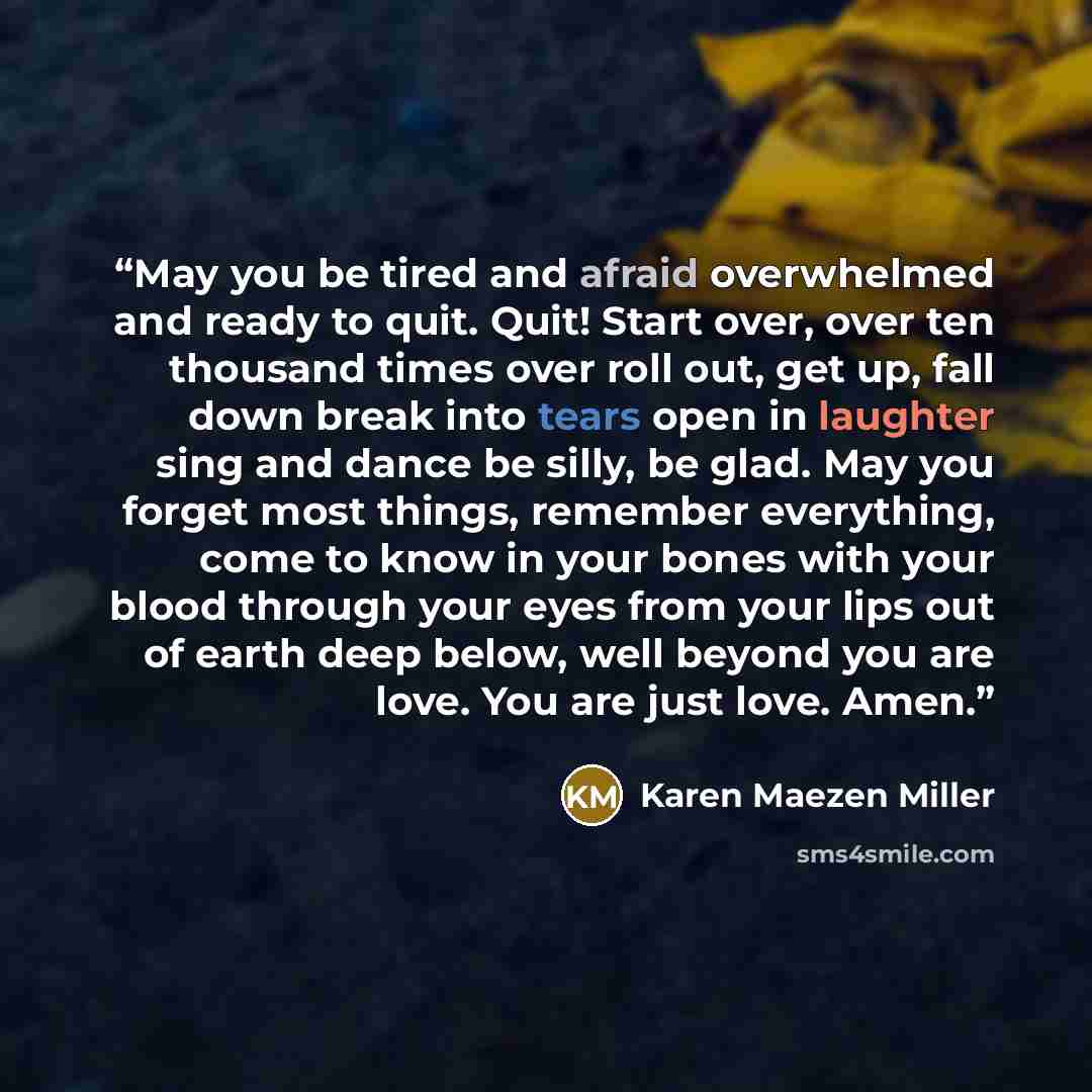 “May you be tired and afraid overwhelmed and ready to quit. Quit! Start over, over ten thousand times over roll out, get up, fall down break into tears open in laughter sing and dance be silly, be glad. May you forget most things, remember everything, come to know in your bones with your blood…” quote by Karen Maezen Miller