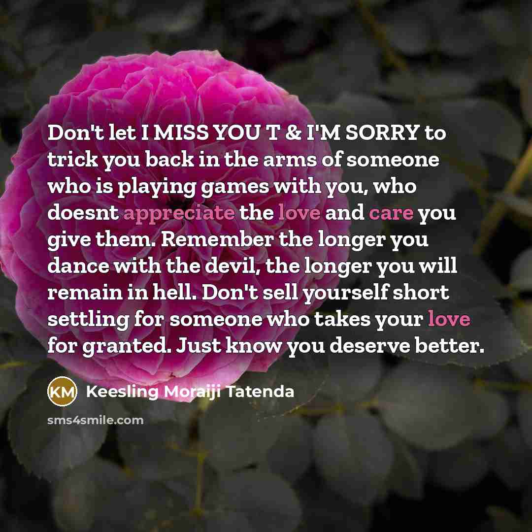 “Don't let I MISS YOU T & I'M SORRY to trick you back in the arms of someone who is playing games with you, who doesnt appreciate the love and care you give them. Remember the longer you dance with the devil, the longer you will remain in hell. Don't sell yourself short settling for someone who…” quote by Keesling Moraiji Tatenda