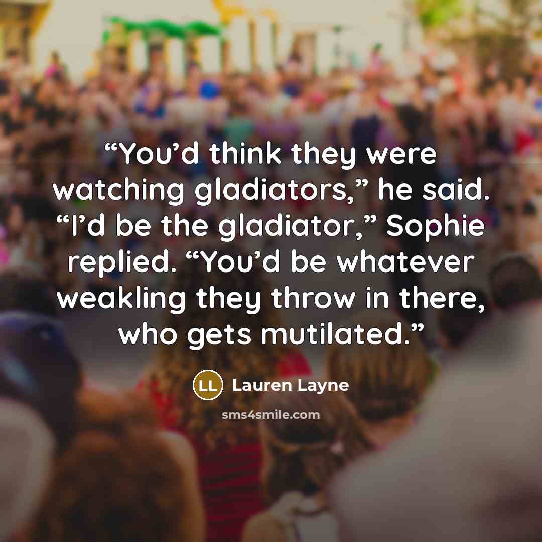 “You’d think they were watching gladiators,” he said. “I’d be the gladiator,” Sophie replied. “You’d be whatever weakling they throw in there, who gets mutilated.” quote by Lauren Layne