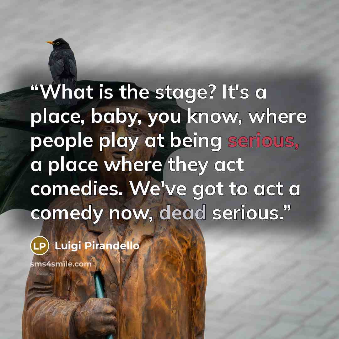 “What is the stage? It's a place, baby, you know, where people play at being serious, a place where they act comedies. We've got to act a comedy now, dead serious.” quote by Luigi Pirandello