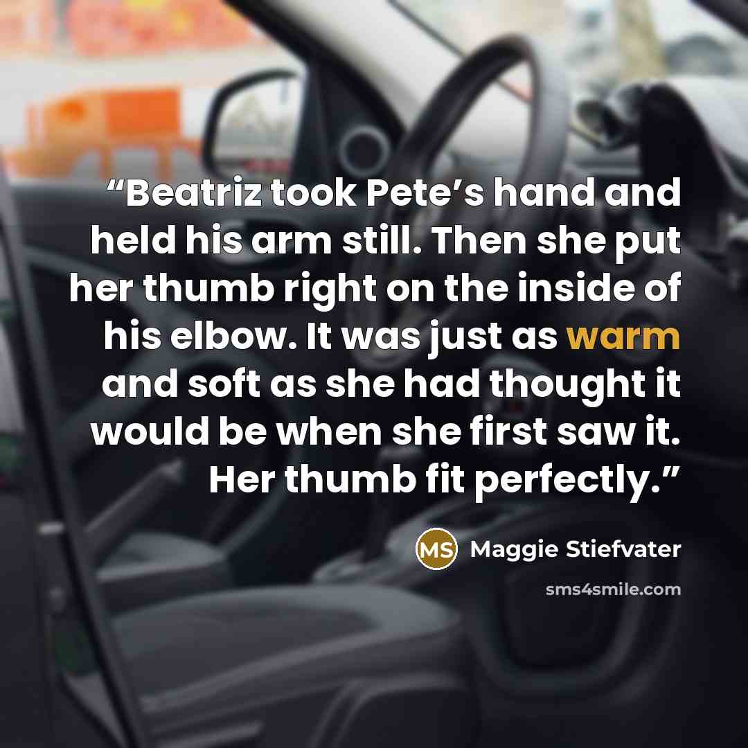 “Beatriz took Pete’s hand and held his arm still. Then she put her thumb right on the inside of his elbow. It was just as warm and soft as she had thought it would be when she first saw it. Her thumb fit perfectly.” quote by Maggie Stiefvater