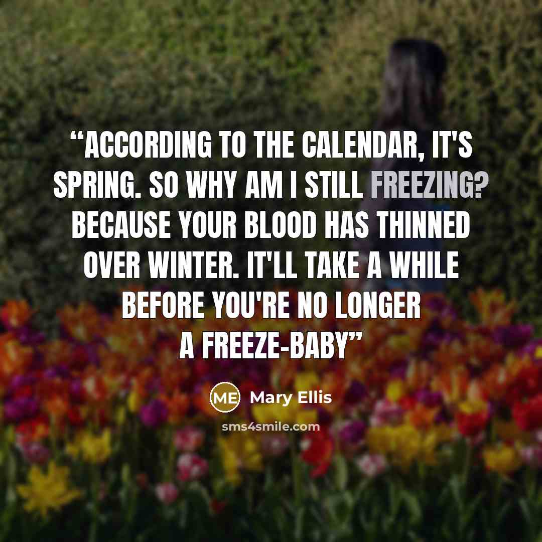 “According to the calendar, it's spring. So why am I still freezing? Because your blood has thinned over winter. It'll take a while before you're no longer a freeze-baby” quote by Mary Ellis