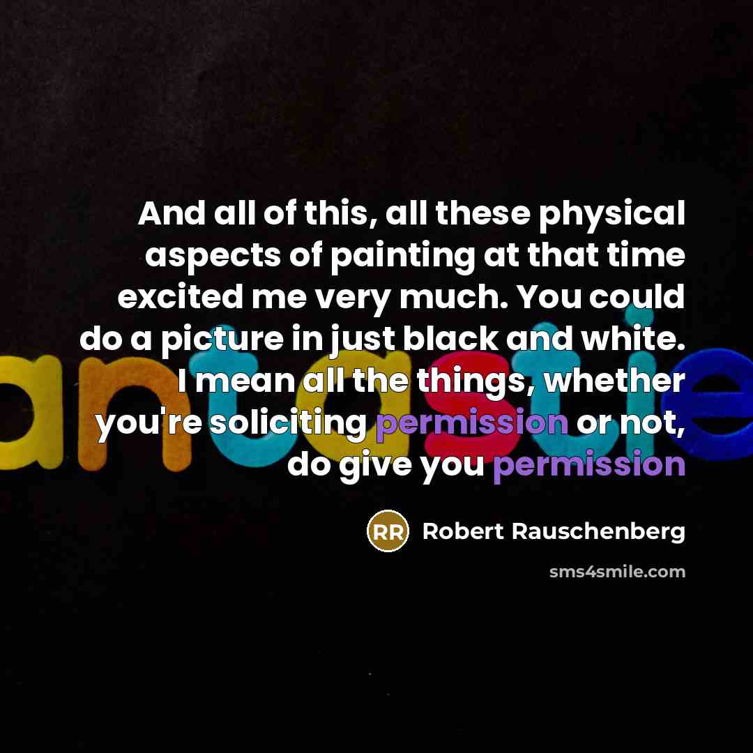 “And all of this, all these physical aspects of painting at that time excited me very much. You could do a picture in just black and white. I mean all the things, whether you're soliciting permission or not, do give you permission” quote by Robert Rauschenberg