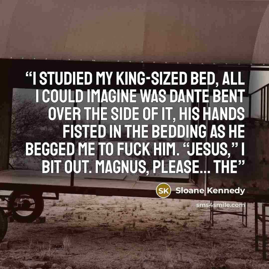 “I studied my king-sized bed, all I could imagine was Dante bent over the side of it, his hands fisted in the bedding as he begged me to fuck him. “Jesus,” I bit out. Magnus, please… The” quote by Sloane Kennedy