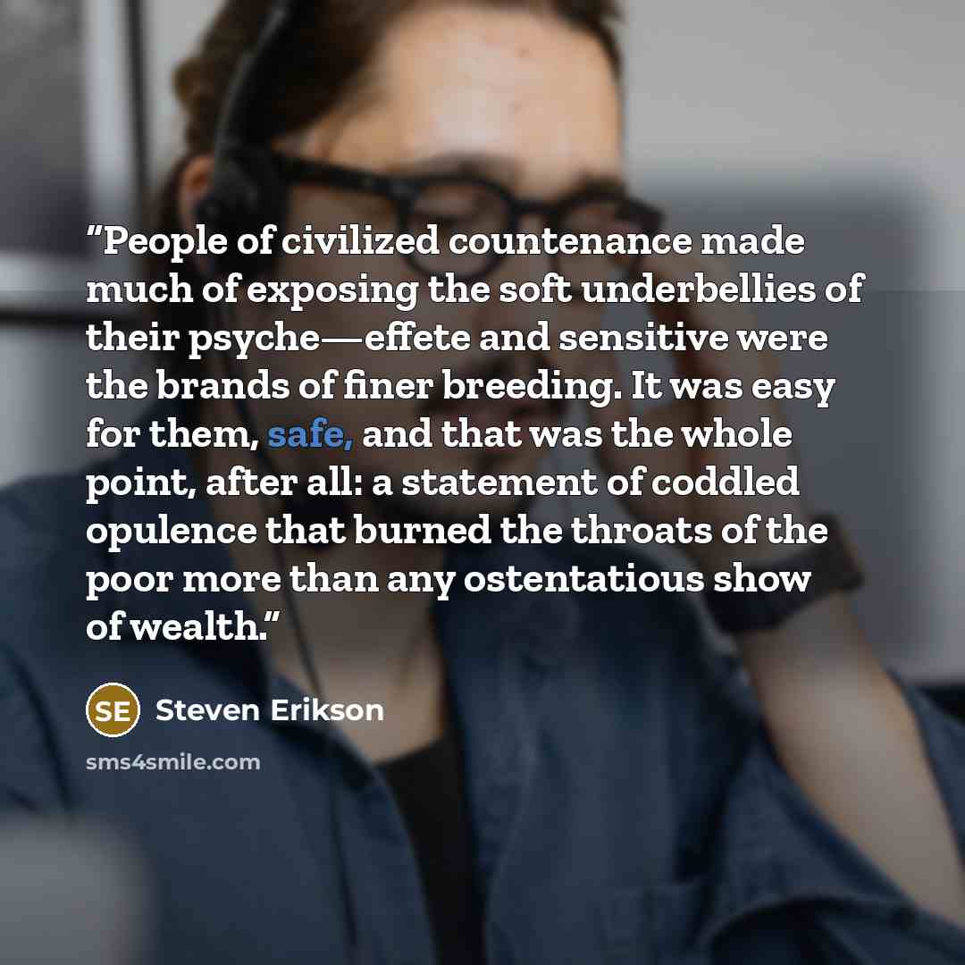 “People of civilized countenance made much of exposing the soft underbellies of their psyche—effete and sensitive were the brands of finer breeding. It was easy for them, safe, and that was the whole point, after all: a statement of coddled opulence that burned the throats of the poor more than any…” quote by Steven Erikson