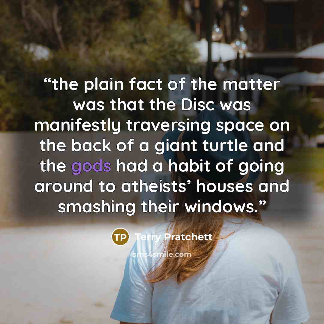“the plain fact of the matter was that the Disc was manifestly traversing space on the back of a giant turtle and the gods had a habit of going around to atheists’ houses and smashing their windows.” quote by Terry Pratchett