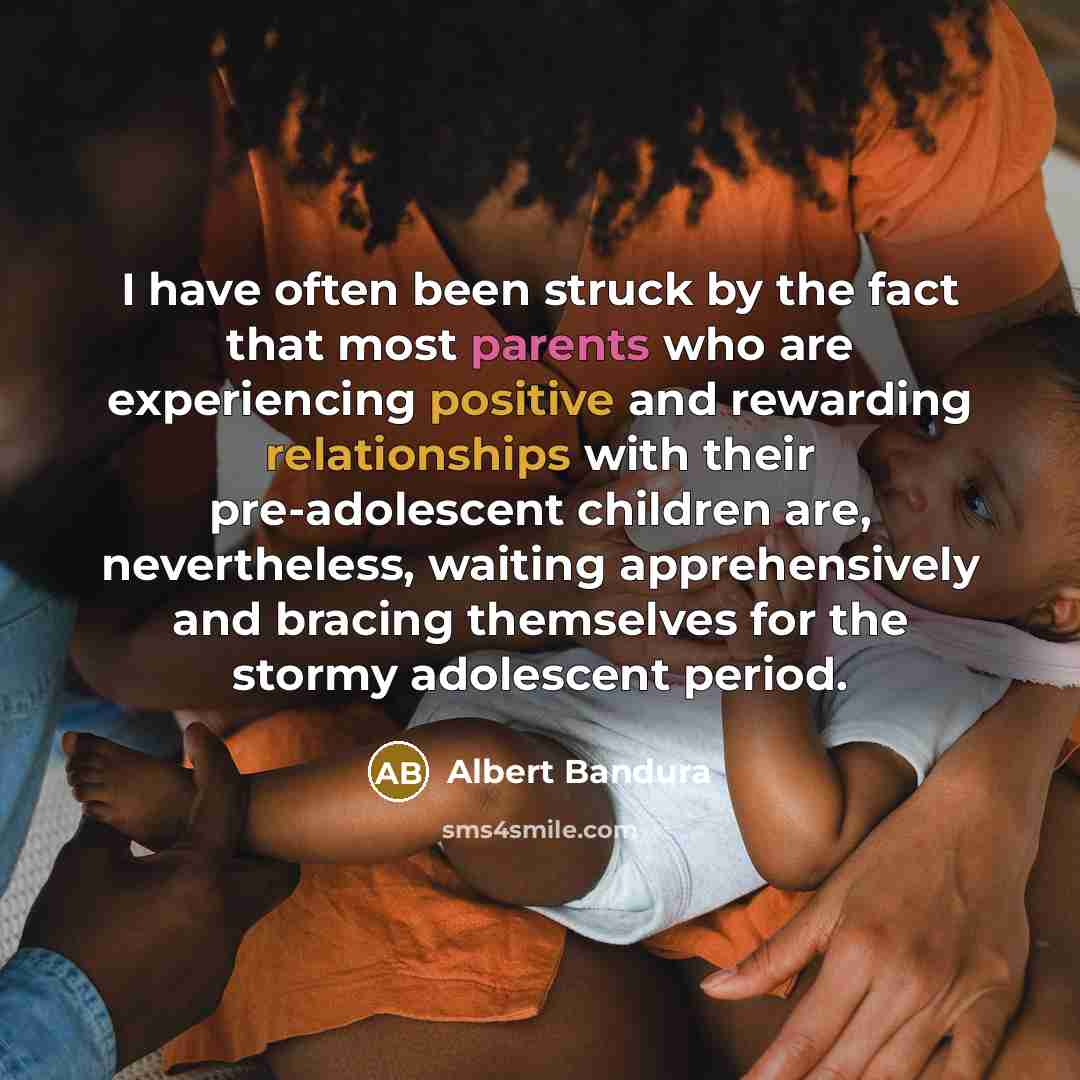 “I have often been struck by the fact that most parents who are experiencing positive and rewarding relationships with their pre-adolescent children are, nevertheless, waiting apprehensively and bracing themselves for the stormy adolescent period.” quote by Albert Bandura