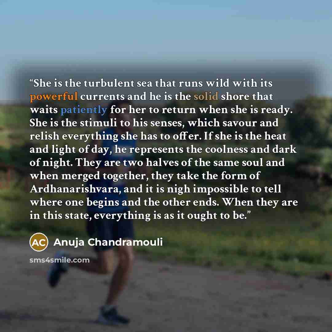 “She is the turbulent sea that runs wild with its powerful currents and he is the solid shore that waits patiently for her to return when she is ready. She is the stimuli to his senses, which savour and relish everything she has to offer. If she is the heat and light of day, he represents the…” quote by Anuja Chandramouli