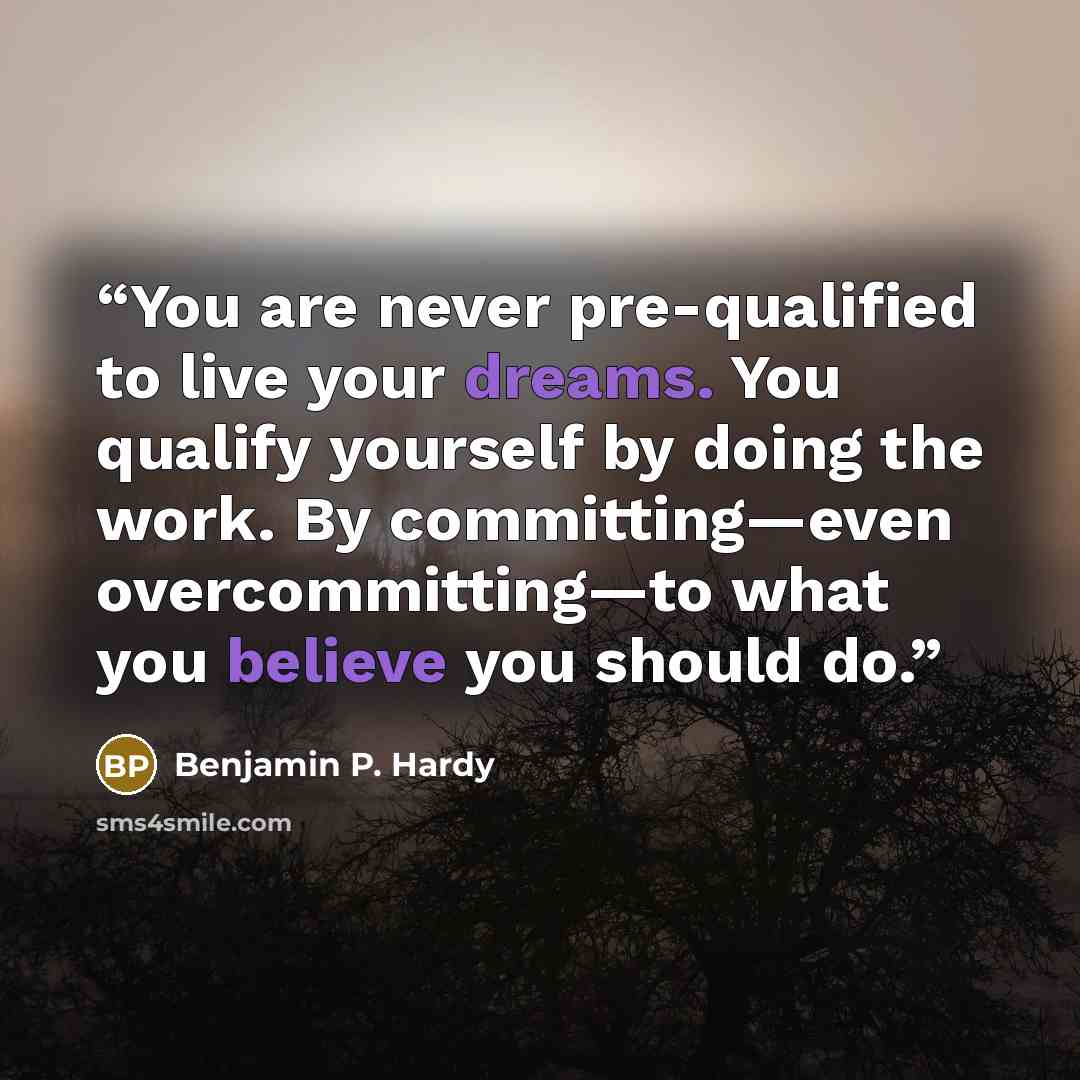 “You are never pre-qualified to live your dreams. You qualify yourself by doing the work. By committing—even overcommitting—to what you believe you should do.” quote by Benjamin P. Hardy