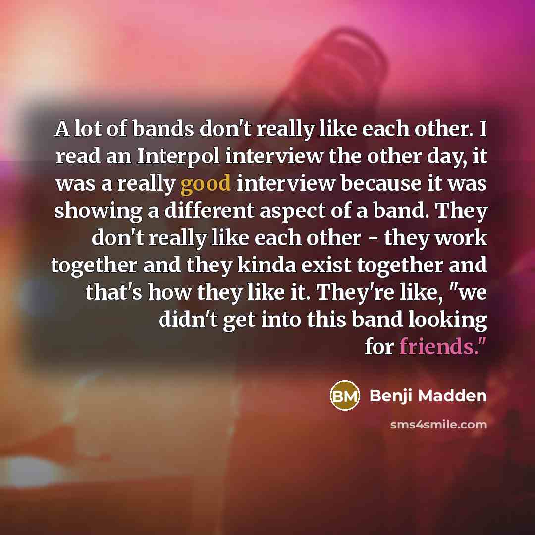 “A lot of bands don't really like each other. I read an Interpol interview the other day, it was a really good interview because it was showing a different aspect of a band. They don't really like each other - they work together and they kinda exist together and that's how they like it. They're…” quote by Benji Madden
