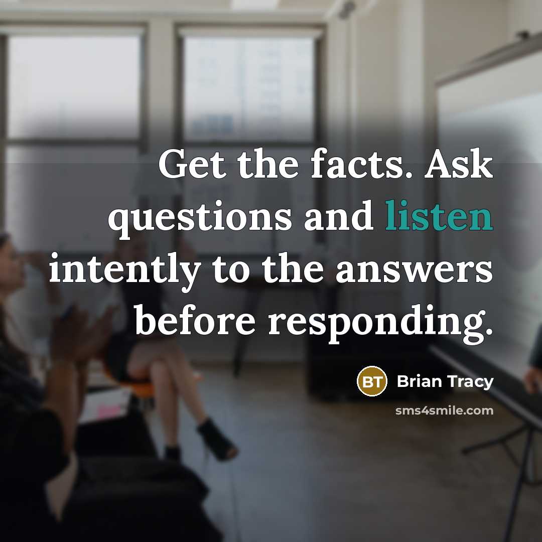“Get the facts. Ask questions and listen intently to the…” quote by Brian Tracy